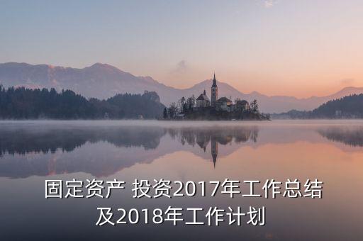  固定資產(chǎn) 投資2017年工作總結(jié)及2018年工作計劃
