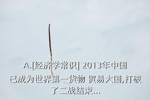 A.[經(jīng)濟學(xué)常識] 2013年中國已成為世界第一貨物 貿(mào)易大國,打破了二戰(zhàn)結(jié)束...
