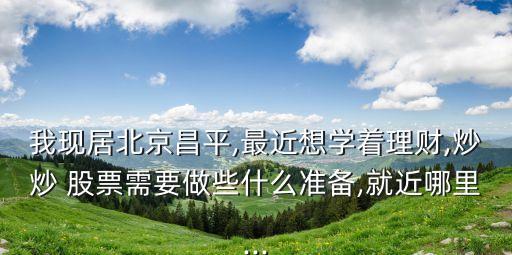 我現(xiàn)居北京昌平,最近想學(xué)著理財(cái),炒炒 股票需要做些什么準(zhǔn)備,就近哪里...