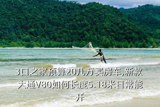 3口之家預(yù)算20幾萬買房車,新款 大通V80如何長度5.18米日常能開