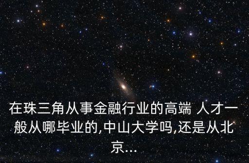 在珠三角從事金融行業(yè)的高端 人才一般從哪畢業(yè)的,中山大學(xué)嗎,還是從北京...