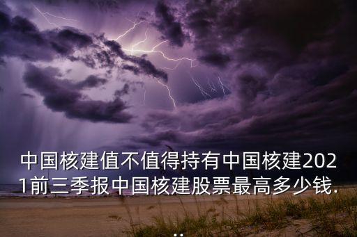 中國核建值不值得持有中國核建2021前三季報中國核建股票最高多少錢...