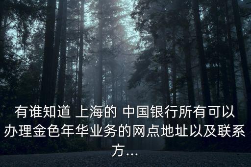 有誰知道 上海的 中國銀行所有可以辦理金色年華業(yè)務的網(wǎng)點地址以及聯(lián)系方...