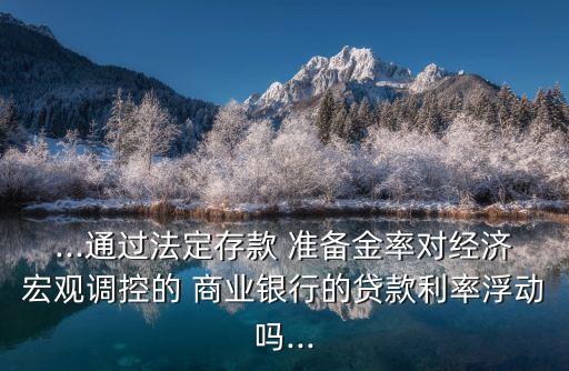 ...通過法定存款 準(zhǔn)備金率對經(jīng)濟宏觀調(diào)控的 商業(yè)銀行的貸款利率浮動嗎...
