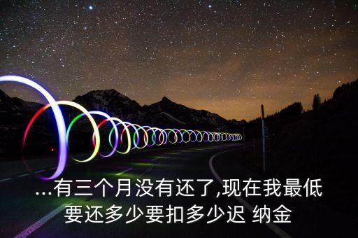 ...有三個(gè)月沒有還了,現(xiàn)在我最低要還多少要扣多少遲 納金