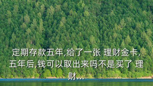 定期存款五年,給了一張 理財金卡,五年后,錢可以取出來嗎不是買了 理財...