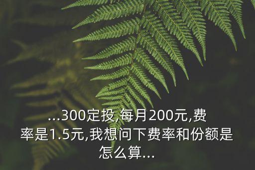 ...300定投,每月200元,費(fèi)率是1.5元,我想問(wèn)下費(fèi)率和份額是怎么算...