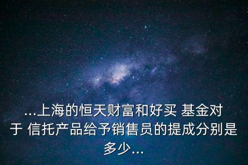 ...上海的恒天財富和好買 基金對于 信托產(chǎn)品給予銷售員的提成分別是多少...