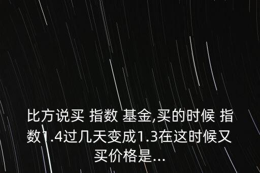比方說買 指數(shù) 基金,買的時(shí)候 指數(shù)1.4過幾天變成1.3在這時(shí)候又買價(jià)格是...