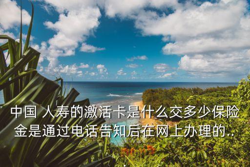 中國 人壽的激活卡是什么交多少保險(xiǎn)金是通過電話告知后在網(wǎng)上辦理的...