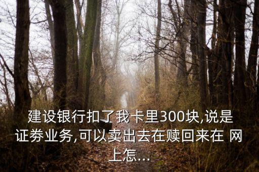  建設(shè)銀行扣了我卡里300塊,說是證劵業(yè)務(wù),可以賣出去在贖回來在 網(wǎng)上怎...