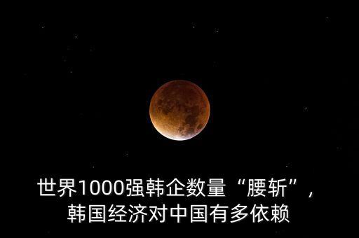 世界1000強韓企數(shù)量“腰斬”, 韓國經(jīng)濟對中國有多依賴