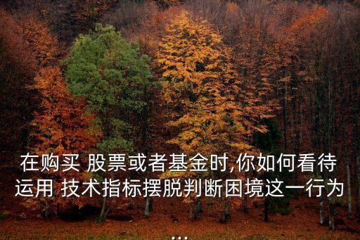 在購買 股票或者基金時,你如何看待運用 技術(shù)指標擺脫判斷困境這一行為...
