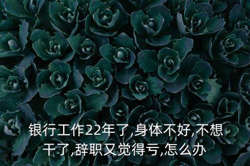  銀行工作22年了,身體不好,不想干了,辭職又覺(jué)得虧,怎么辦