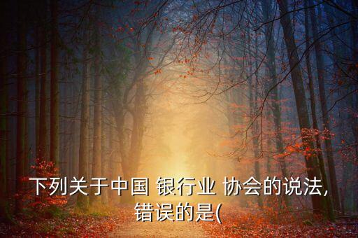 下列關于中國 銀行業(yè) 協(xié)會的說法,錯誤的是(