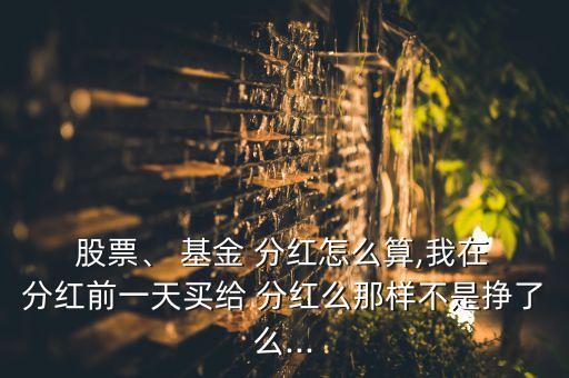  股票、 基金 分紅怎么算,我在 分紅前一天買(mǎi)給 分紅么那樣不是掙了么...