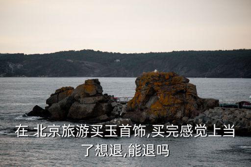 在 北京旅游買(mǎi)玉首飾,買(mǎi)完感覺(jué)上當(dāng)了想退,能退嗎
