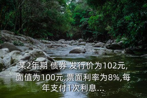 某2年期 債券 發(fā)行價(jià)為102元,面值為100元,票面利率為8%,每年支付1次利息...
