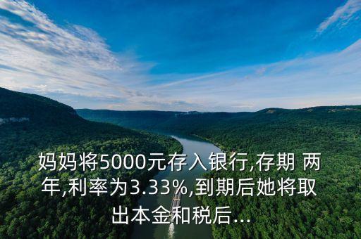 媽媽將5000元存入銀行,存期 兩年,利率為3.33%,到期后她將取出本金和稅后...
