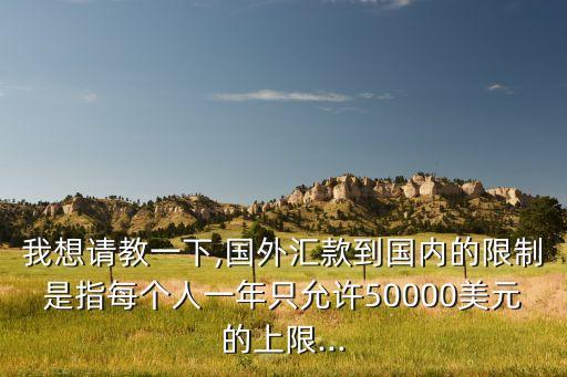 我想請(qǐng)教一下,國(guó)外匯款到國(guó)內(nèi)的限制是指每個(gè)人一年只允許50000美元的上限...