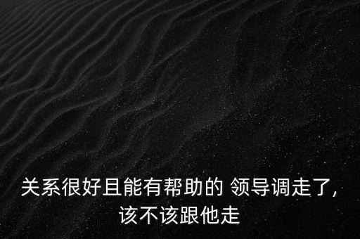 關(guān)系很好且能有幫助的 領(lǐng)導(dǎo)調(diào)走了,該不該跟他走