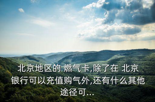  北京地區(qū)的 燃氣卡,除了在 北京 銀行可以充值購氣外,還有什么其他途徑可...