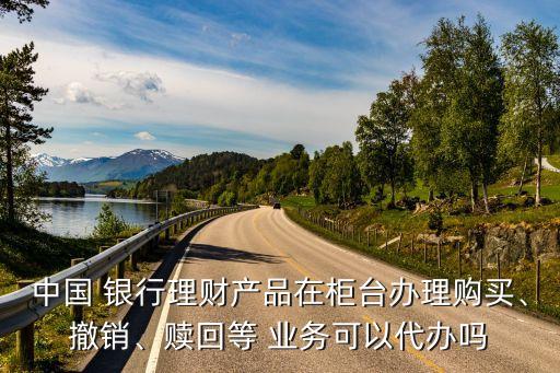 中國 銀行理財產(chǎn)品在柜臺辦理購買、撤銷、贖回等 業(yè)務(wù)可以代辦嗎