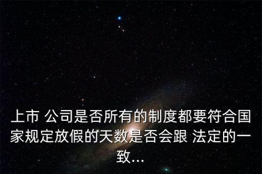 上市 公司是否所有的制度都要符合國家規(guī)定放假的天數(shù)是否會跟 法定的一致...