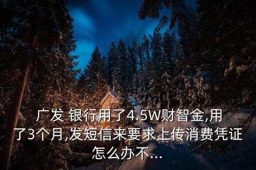  廣發(fā) 銀行用了4.5W財(cái)智金,用了3個(gè)月,發(fā)短信來(lái)要求上傳消費(fèi)憑證怎么辦不...