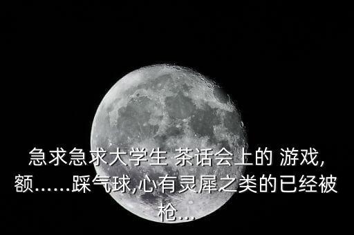 急求急求大學(xué)生 茶話會上的 游戲,額……踩氣球,心有靈犀之類的已經(jīng)被槍...