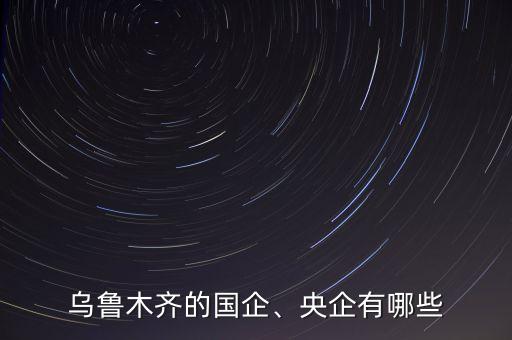 烏魯木齊的國企、央企有哪些