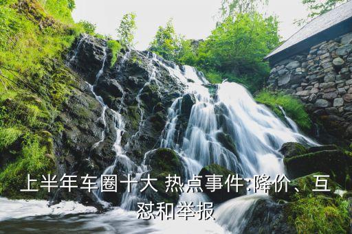 上半年車圈十大 熱點(diǎn)事件:降價(jià)、互懟和舉報(bào)