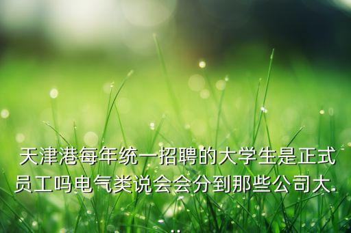  天津港每年統(tǒng)一招聘的大學(xué)生是正式員工嗎電氣類說會會分到那些公司大...