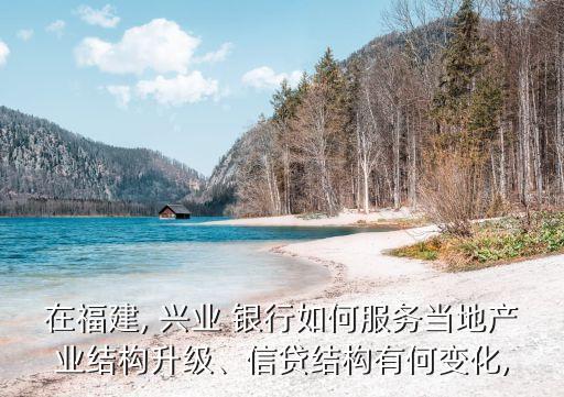 在福建, 興業(yè) 銀行如何服務當?shù)禺a(chǎn)業(yè)結構升級、信貸結構有何變化,