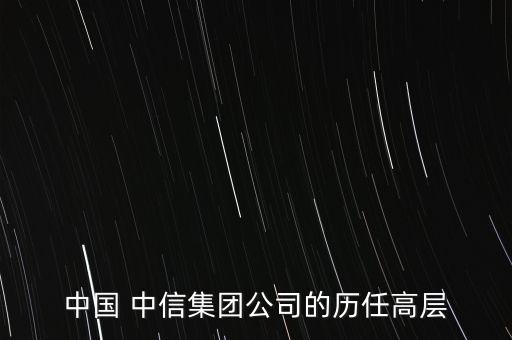 中國(guó) 中信集團(tuán)公司的歷任高層