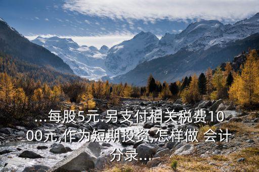 ...每股5元.另支付相關(guān)稅費(fèi)1000元,作為短期投資,怎樣做 會(huì)計(jì) 分錄...