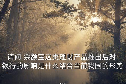 請(qǐng)問(wèn) 余額寶這類(lèi)理財(cái)產(chǎn)品推出后對(duì) 銀行的影響是什么結(jié)合當(dāng)前我國(guó)的形勢(shì)...
