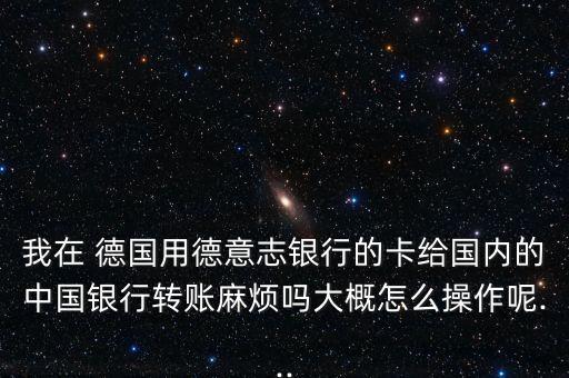 我在 德國(guó)用德意志銀行的卡給國(guó)內(nèi)的中國(guó)銀行轉(zhuǎn)賬麻煩嗎大概怎么操作呢...