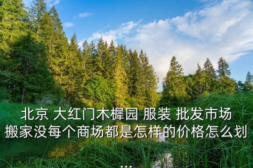 北京 大紅門木樨園 服裝 批發(fā)市場搬家沒每個(gè)商場都是怎樣的價(jià)格怎么劃...