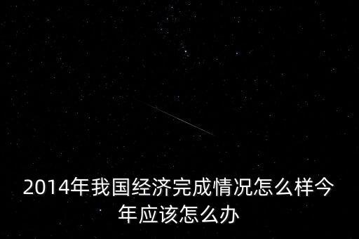 2014年我國經(jīng)濟(jì)完成情況怎么樣今年應(yīng)該怎么辦