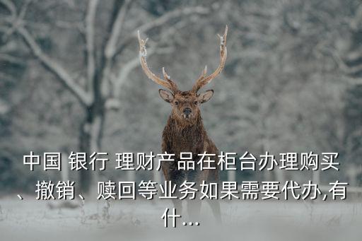 中國 銀行 理財(cái)產(chǎn)品在柜臺辦理購買、撤銷、贖回等業(yè)務(wù)如果需要代辦,有什...