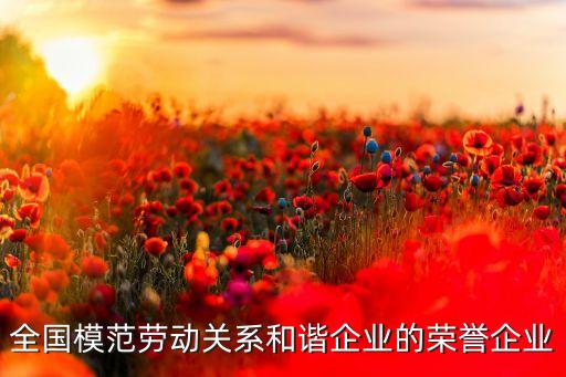 全國模范勞動關(guān)系和諧企業(yè)的榮譽(yù)企業(yè)