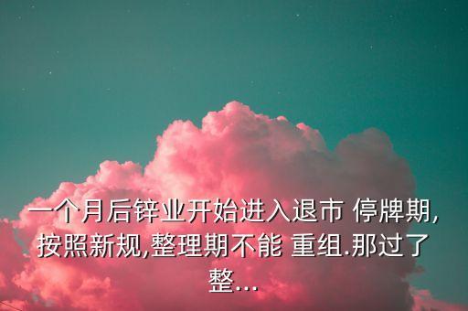 一個(gè)月后鋅業(yè)開始進(jìn)入退市 停牌期,按照新規(guī),整理期不能 重組.那過了整...