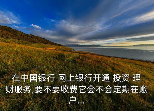 在中國銀行 網(wǎng)上銀行開通 投資 理財服務(wù),要不要收費它會不會定期在賬戶...