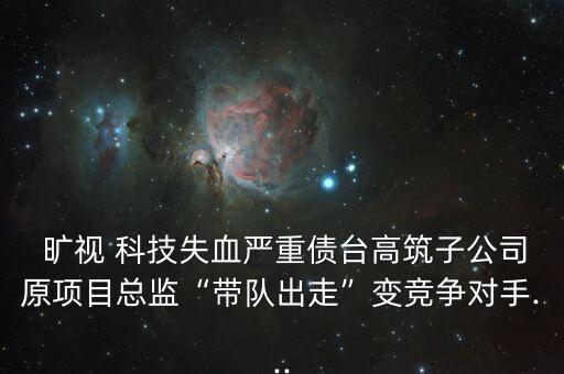  曠視 科技失血嚴(yán)重債臺(tái)高筑子公司原項(xiàng)目總監(jiān)“帶隊(duì)出走”變競(jìng)爭對(duì)手...