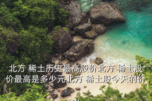 北方 稀土歷史最高股價(jià)北方 稀土股價(jià)最高是多少元北方 稀土股今天的價(jià)...