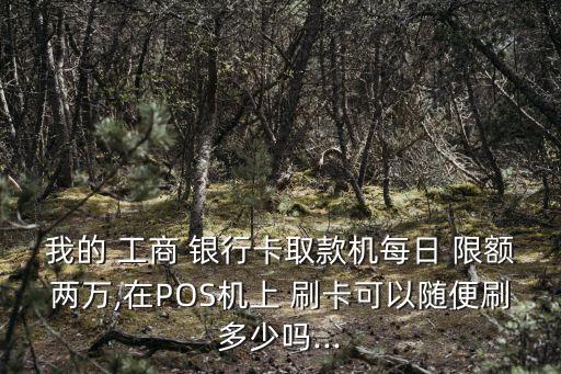 我的 工商 銀行卡取款機每日 限額兩萬,在POS機上 刷卡可以隨便刷多少嗎...