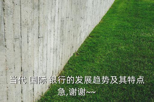 當代 國際 銀行的發(fā)展趨勢及其特點急,謝謝~~