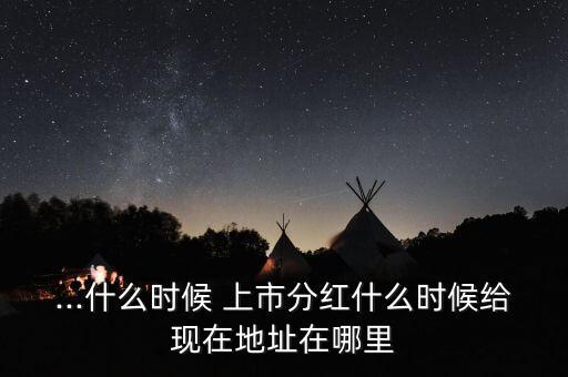 ...什么時(shí)候 上市分紅什么時(shí)候給現(xiàn)在地址在哪里