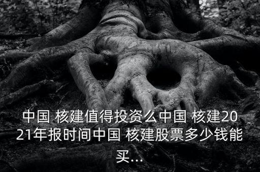 中國(guó) 核建值得投資么中國(guó) 核建2021年報(bào)時(shí)間中國(guó) 核建股票多少錢(qián)能買(mǎi)...